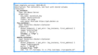 heat_template_version: 2013-05-23 
description: Two containers, one host with shared volumes 
resources: 
my_instance: 
type: OS::Nova::Server 
properties: 
key_name: ewindisch_key 
image: ubuntu-precise 
flavor: m1.large 
user_data: #include https://get.docker.io 
ftp_container: 
type: DockerInc::Docker::Container 
properties: 
docker_endpoint: { get_attr: [my_instance, first_address] } 
image: mikz/vsftpd 
ports: [ “21:21” ] 
volumes: [ “/ftp” ] 
name: “FTP” 
apache_container: 
type: DockerInc::Docker::Container 
properties: 
docker_endpoint: { get_attr: [my_instance, first_address] } 
image: fedora/apache 
ports: [ “80:80” ] 
volumes-from: “FTP” 
cmd: “rm -rf /var/www; ln -s /ftp /var/www; /run-apache.sh” 
 