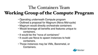 The Containers Team 
Working Group of the Compute Program 
• Operating underneath Compute program 
• Outlined a proposal for Magnum (Nova Mid-cycle) 
• Magnum would directly orchestrate containers 
• Would leverage all benefits and features unique to 
containers. 
• It would be the “nova of containers” 
• It could use Nova to spawn instances to hold 
containers. 
• Those instances may be VMs, Baremetal, or 
Containers. 
 