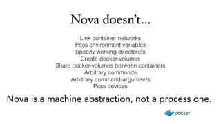 Nova doesn’t… 
Link container networks 
Pass environment variables 
Specify working directories 
Create docker-volumes 
Share docker-volumes between containers 
Arbitrary commands 
Arbitrary command-arguments 
Pass devices 
Nova is a machine abstraction, not a process one. 
 
