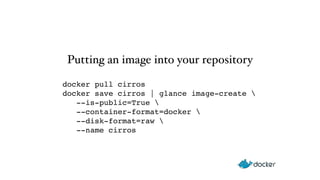 Putting an image into your repository 
docker pull cirros" 
docker save cirros | glance image-create  
--is-public=True  
--container-format=docker  
--disk-format=raw  
--name cirros 
 