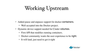 Working Upstream 
• Added pause and unpause support for docker containers. 
• Well accepted into the Docker project. 
• Dynamic device support needed for Cinder volumes. 
• First API that modifies running containers. 
• Docker community wants the user experience to be right. 
• It will land, just need to get it right 
 