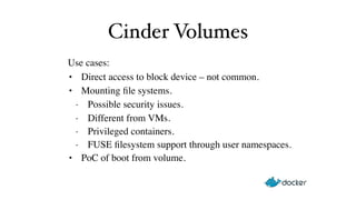 Cinder Volumes 
Use cases:! 
• Direct access to block device – not common.! 
• Mounting file systems.! 
- Possible security issues.! 
- Different from VMs.! 
- Privileged containers.! 
- FUSE filesystem support through user namespaces.! 
• PoC of boot from volume. 
 