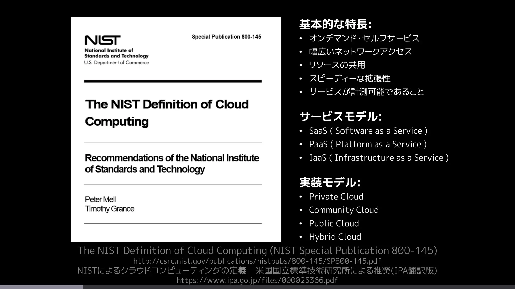 The NIST Definition of Cloud Computing (NIST Special Publication 800-145)
http://csrc.nist.gov/publications/nistpubs/800-145/SP800-145.pdf
NISTによるクラウドコンピューティングの定義 米国国立標準技術研究所による推奨(IPA翻訳版)
https://www.ipa.go.jp/files/000025366.pdf
基本的な特長:
• オンデマンド・セルフサービス
• 幅広いネットワークアクセス
• リソースの共用
• スピーディーな拡張性
• サービスが計測可能であること
サービスモデル:
• SaaS ( Software as a Service )
• PaaS ( Platform as a Service )
• IaaS ( Infrastructure as a Service )
実装モデル:
• Private Cloud
• Community Cloud
• Public Cloud
• Hybrid Cloud
 