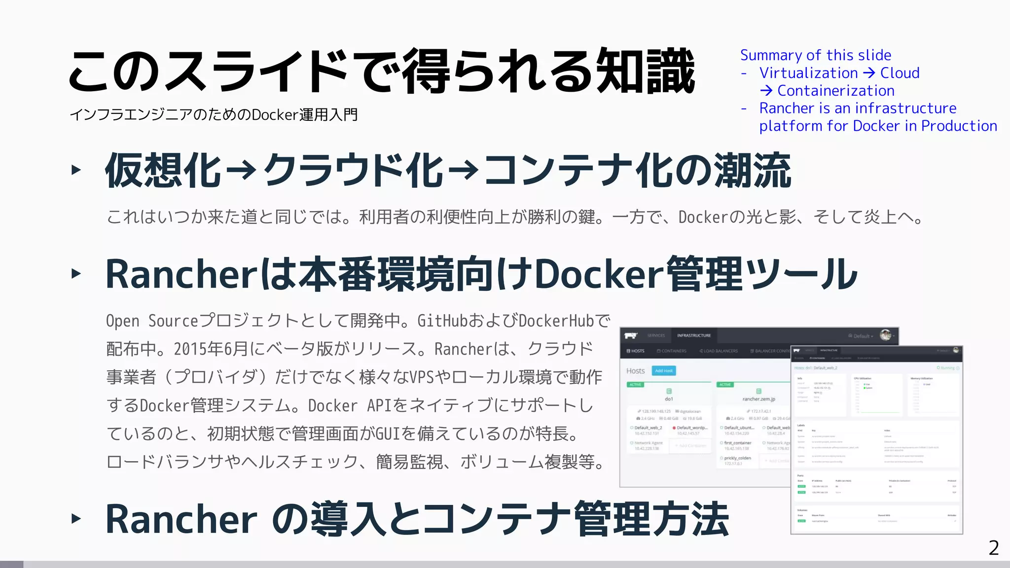 2
このスライドで得られる知識
‣ 仮想化→クラウド化→コンテナ化の潮流
これはいつか来た道と同じでは。利用者の利便性向上が勝利の鍵。一方で、Dockerの光と影、そして炎上へ。
‣ Rancherは本番環境向けDocker管理ツール
Open Sourceプロジェクトとして開発中。GitHubおよびDockerHubで
配布中。2015年6月にベータ版がリリース。Rancherは、クラウド
事業者（プロバイダ）だけでなく様々なVPSやローカル環境で動作
するDocker管理システム。Docker APIをネイティブにサポートし
ているのと、初期状態で管理画面がGUIを備えているのが特長。
ロードバランサやヘルスチェック、簡易監視、ボリューム複製等。
‣ Rancher の導入とコンテナ管理方法
インフラエンジニアのためのDocker運用入門
Summary of this slide
- Virtualization  Cloud
 Containerization
- Rancher is an infrastructure
platform for Docker in Production
 