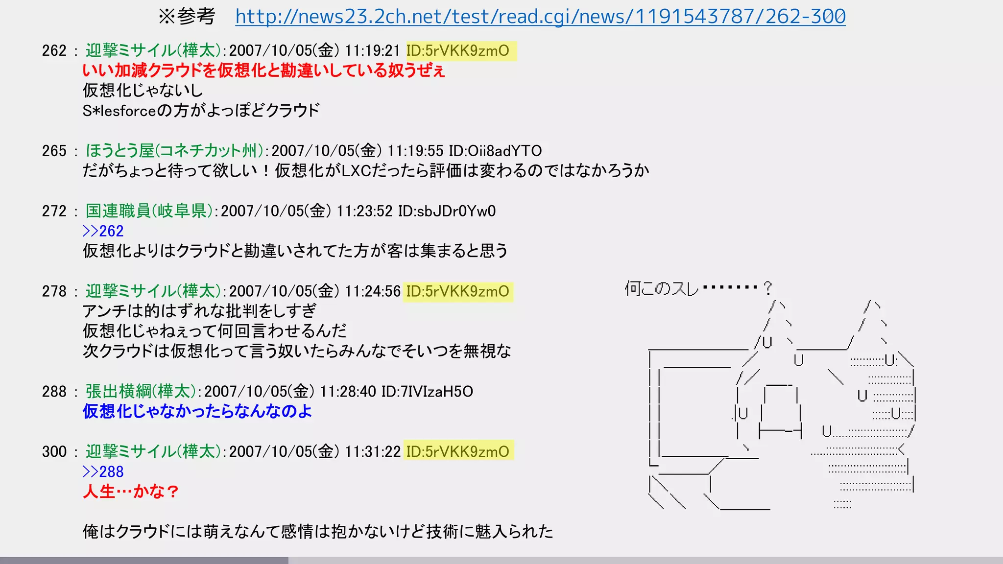 ※参考 http://news23.2ch.net/test/read.cgi/news/1191543787/262-300
262 ： 迎撃ミサイル(樺太)：2007/10/05(金) 11:19:21 ID:5rVKK9zmO
いい加減クラウドを仮想化と勘違いしている奴うぜぇ
仮想化じゃないし
S*lesforceの方がよっぽどクラウド
265 ： ほうとう屋(コネチカット州)：2007/10/05(金) 11:19:55 ID:Oii8adYTO
だがちょっと待って欲しい！仮想化がLXCだったら評価は変わるのではなかろうか
272 ： 国連職員(岐阜県)：2007/10/05(金) 11:23:52 ID:sbJDr0Yw0
>>262
仮想化よりはクラウドと勘違いされてた方が客は集まると思う
278 ： 迎撃ミサイル(樺太)：2007/10/05(金) 11:24:56 ID:5rVKK9zmO
アンチは的はずれな批判をしすぎ
仮想化じゃねぇって何回言わせるんだ
次クラウドは仮想化って言う奴いたらみんなでそいつを無視な
288 ： 張出横綱(樺太)：2007/10/05(金) 11:28:40 ID:7IVIzaH5O
仮想化じゃなかったらなんなのよ
300 ： 迎撃ミサイル(樺太)：2007/10/05(金) 11:31:22 ID:5rVKK9zmO
>>288
人生…かな？
俺はクラウドには萌えなんて感情は抱かないけど技術に魅入られた
 