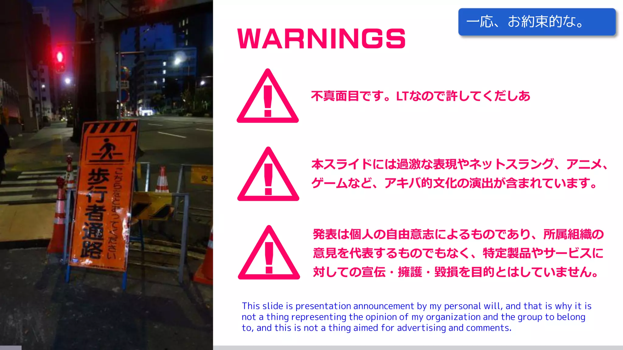 !
WARNINGS
本スライドには過激な表現やネットスラング、アニメ、
ゲームなど、アキバ的文化の演出が含まれています。
!
発表は個人の自由意志によるものであり、所属組織の
意見を代表するものでもなく、特定製品やサービスに
対しての宣伝・擁護・毀損を目的とはしていません。
! 不真面目です。LTなので許してくだしあ
This slide is presentation announcement by my personal will, and that is why it is
not a thing representing the opinion of my organization and the group to belong
to, and this is not a thing aimed for advertising and comments.
一応、お約束的な。
 