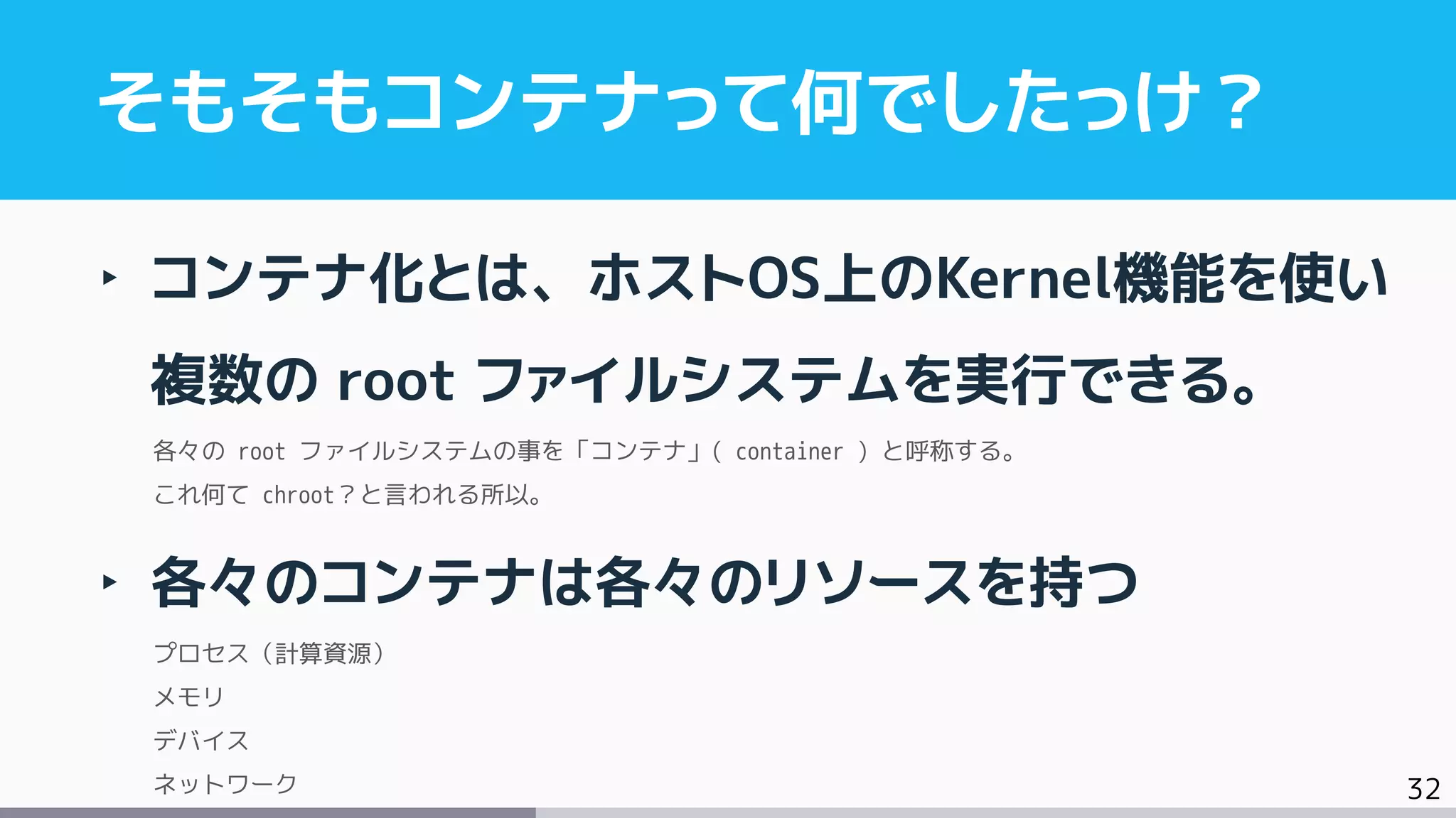 32
‣ コンテナ化とは、ホストOS上のKernel機能を使い
複数の root ファイルシステムを実行できる。
各々の root ファイルシステムの事を「コンテナ」( container ) と呼称する。
これ何て chroot？と言われる所以。
‣ 各々のコンテナは各々のリソースを持つ
プロセス（計算資源）
メモリ
デバイス
ネットワーク
そもそもコンテナって何でしたっけ？
 