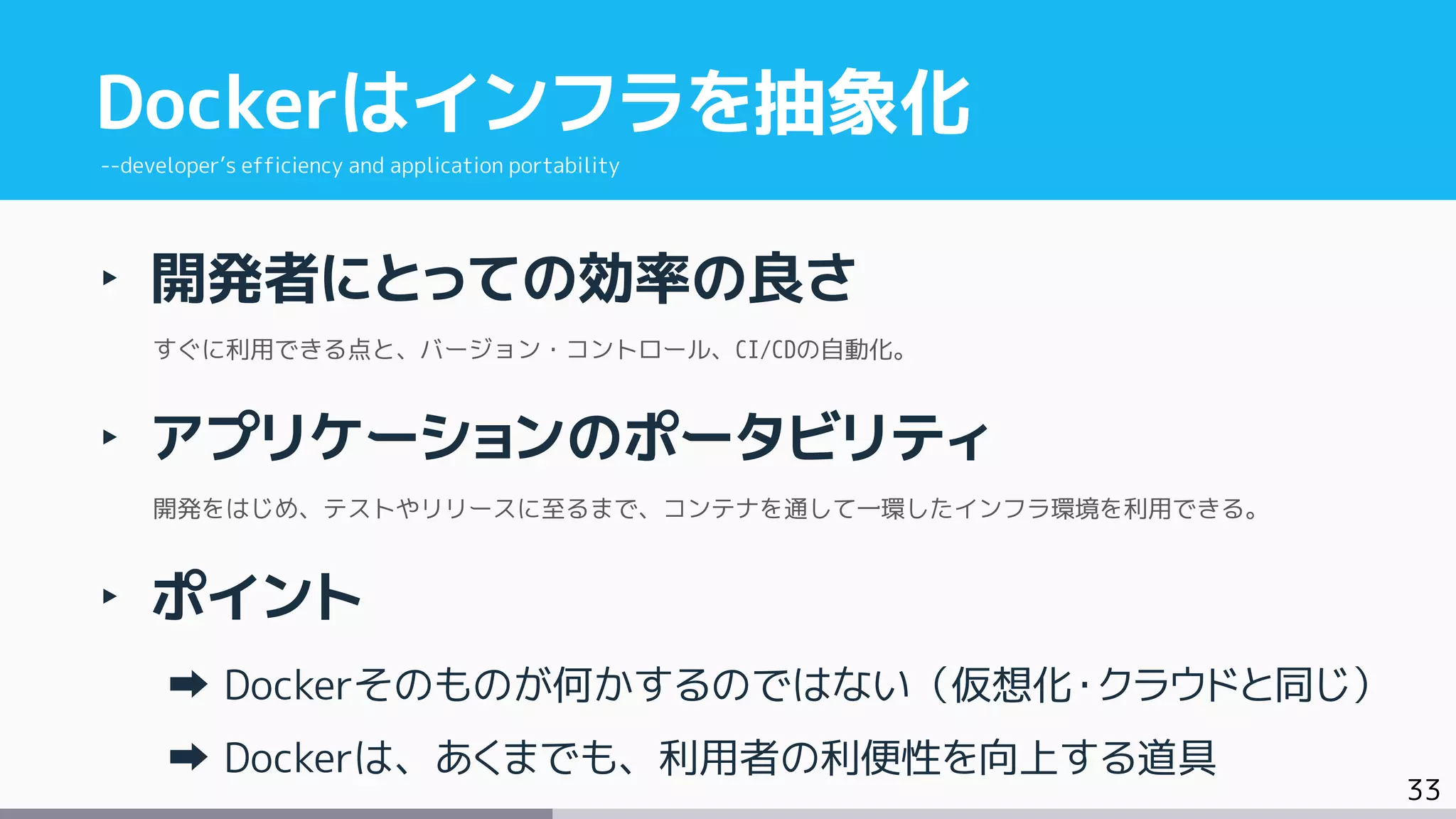 33
‣ 開発者にとっての効率の良さ
すぐに利用できる点と、バージョン・コントロール、CI/CDの自動化。
‣ アプリケーションのポータビリティ
開発をはじめ、テストやリリースに至るまで、コンテナを通して一環したインフラ環境を利用できる。
‣ ポイント
Dockerそのものが何かするのではない（仮想化・クラウドと同じ）
Dockerは、あくまでも、利用者の利便性を向上する道具
Dockerはインフラを抽象化
--developer’s efficiency and application portability
 