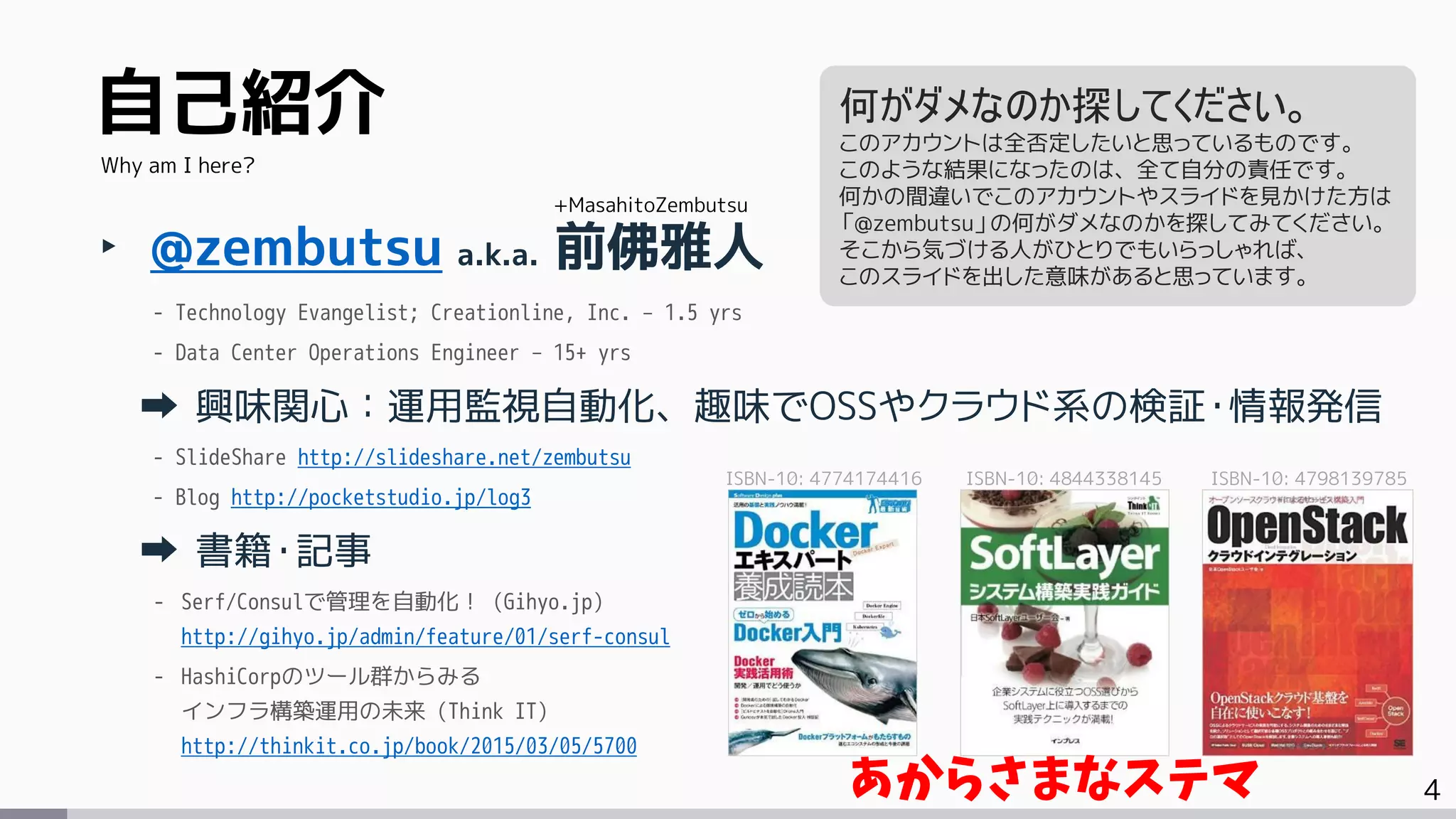 4
自己紹介
‣ @zembutsu a.k.a. 前佛雅人
- Technology Evangelist; Creationline, Inc. – 1.5 yrs
- Data Center Operations Engineer – 15+ yrs
興味関心：運用監視自動化、趣味でOSSやクラウド系の検証・情報発信
- SlideShare http://slideshare.net/zembutsu
- Blog http://pocketstudio.jp/log3
書籍・記事
- Serf/Consulで管理を自動化！ (Gihyo.jp)
http://gihyo.jp/admin/feature/01/serf-consul
- HashiCorpのツール群からみる
インフラ構築運用の未来 (Think IT)
http://thinkit.co.jp/book/2015/03/05/5700
Why am I here?
+MasahitoZembutsu
何がダメなのか探してください。
このアカウントは全否定したいと思っているものです。
このような結果になったのは、全て自分の責任です。
何かの間違いでこのアカウントやスライドを見かけた方は
「@zembutsu」の何がダメなのかを探してみてください。
そこから気づける人がひとりでもいらっしゃれば、
このスライドを出した意味があると思っています。
ISBN-10: 4774174416 ISBN-10: 4844338145 ISBN-10: 4798139785
あからさまなステマ
 