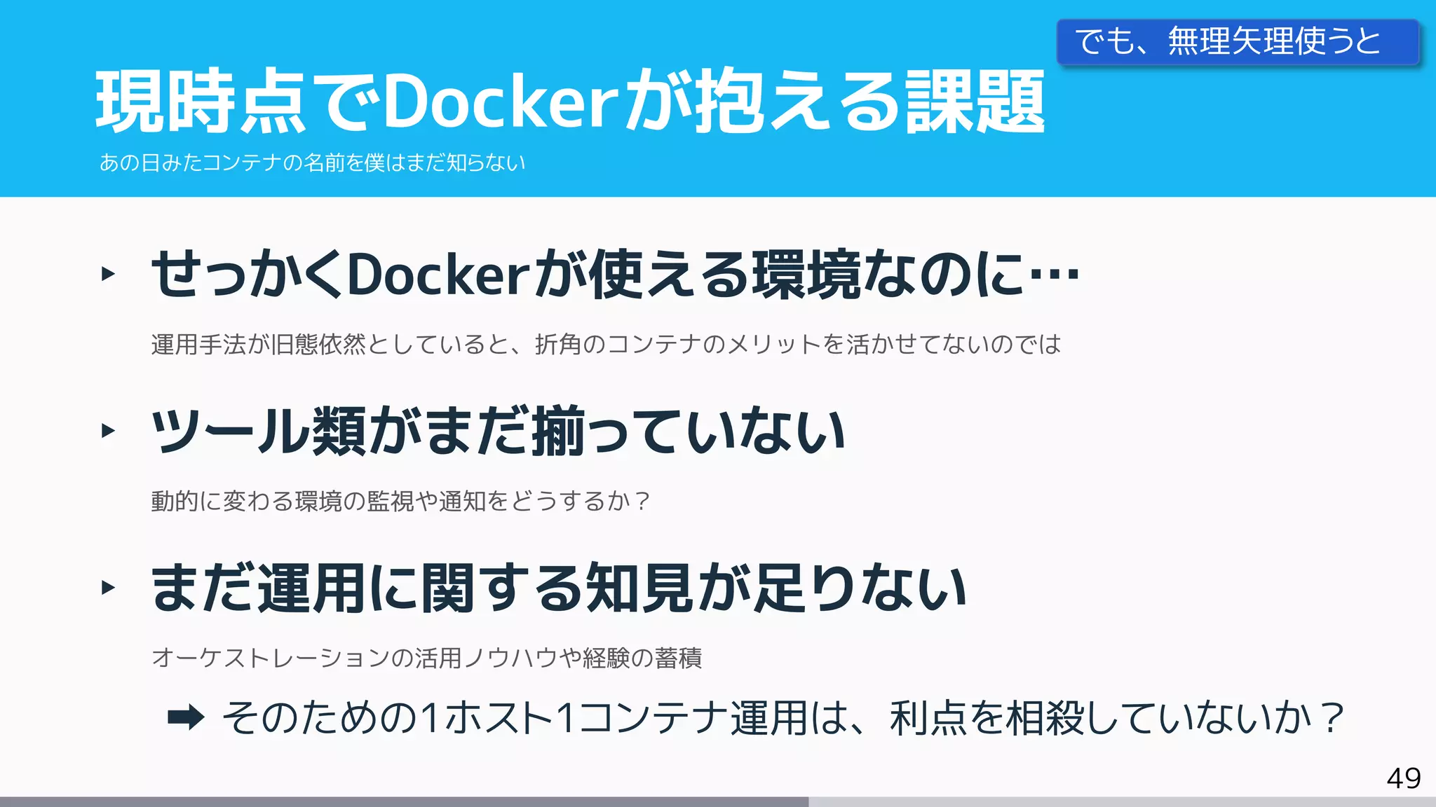 49
‣ せっかくDockerが使える環境なのに…
運用手法が旧態依然としていると、折角のコンテナのメリットを活かせてないのでは
‣ ツール類がまだ揃っていない
動的に変わる環境の監視や通知をどうするか？
‣ まだ運用に関する知見が足りない
オーケストレーションの活用ノウハウや経験の蓄積
そのための1ホスト1コンテナ運用は、利点を相殺していないか？
現時点でDockerが抱える課題
あの日みたコンテナの名前を僕はまだ知らない
でも、無理矢理使うと
 