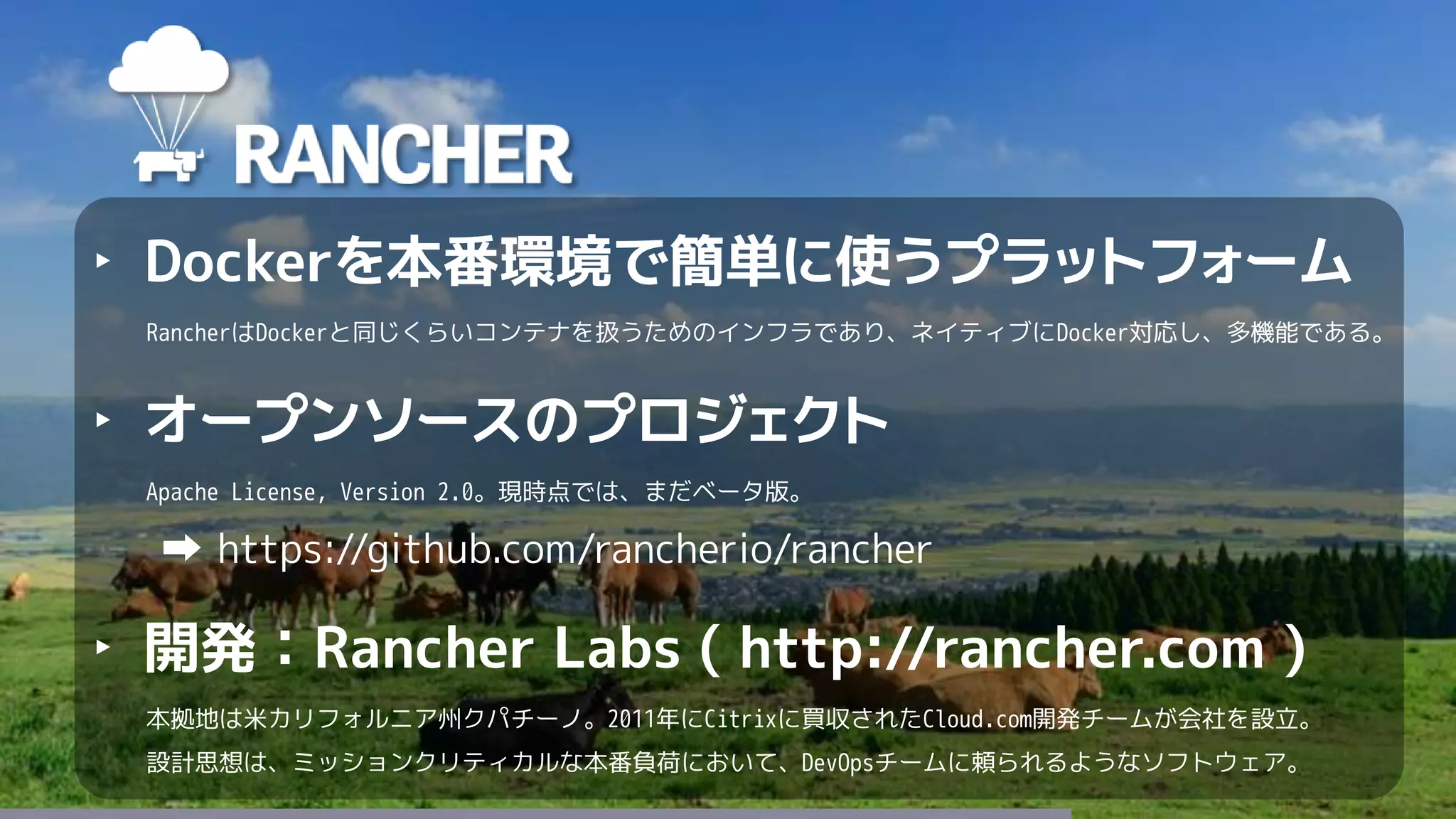 64
‣ Dockerを本番環境で簡単に使うプラットフォーム
RancherはDockerと同じくらいコンテナを扱うためのインフラであり、ネイティブにDocker対応し、多機能である。
‣ オープンソースのプロジェクト
Apache License, Version 2.0。現時点では、まだベータ版。
https://github.com/rancherio/rancher
‣ 開発：Rancher Labs ( http://rancher.com )
本拠地は米カリフォルニア州クパチーノ。2011年にCitrixに買収されたCloud.com開発チームが会社を設立。
設計思想は、ミッションクリティカルな本番負荷において、DevOpsチームに頼られるようなソフトウェア。
 
