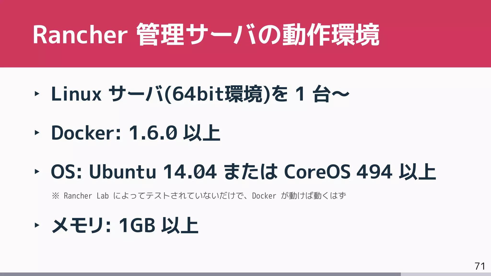 71
‣ Linux サーバ(64bit環境)を 1 台～
‣ Docker: 1.6.0 以上
‣ OS: Ubuntu 14.04 または CoreOS 494 以上
※ Rancher Lab によってテストされていないだけで、Docker が動けば動くはず
‣ メモリ: 1GB 以上
Rancher 管理サーバの動作環境
 