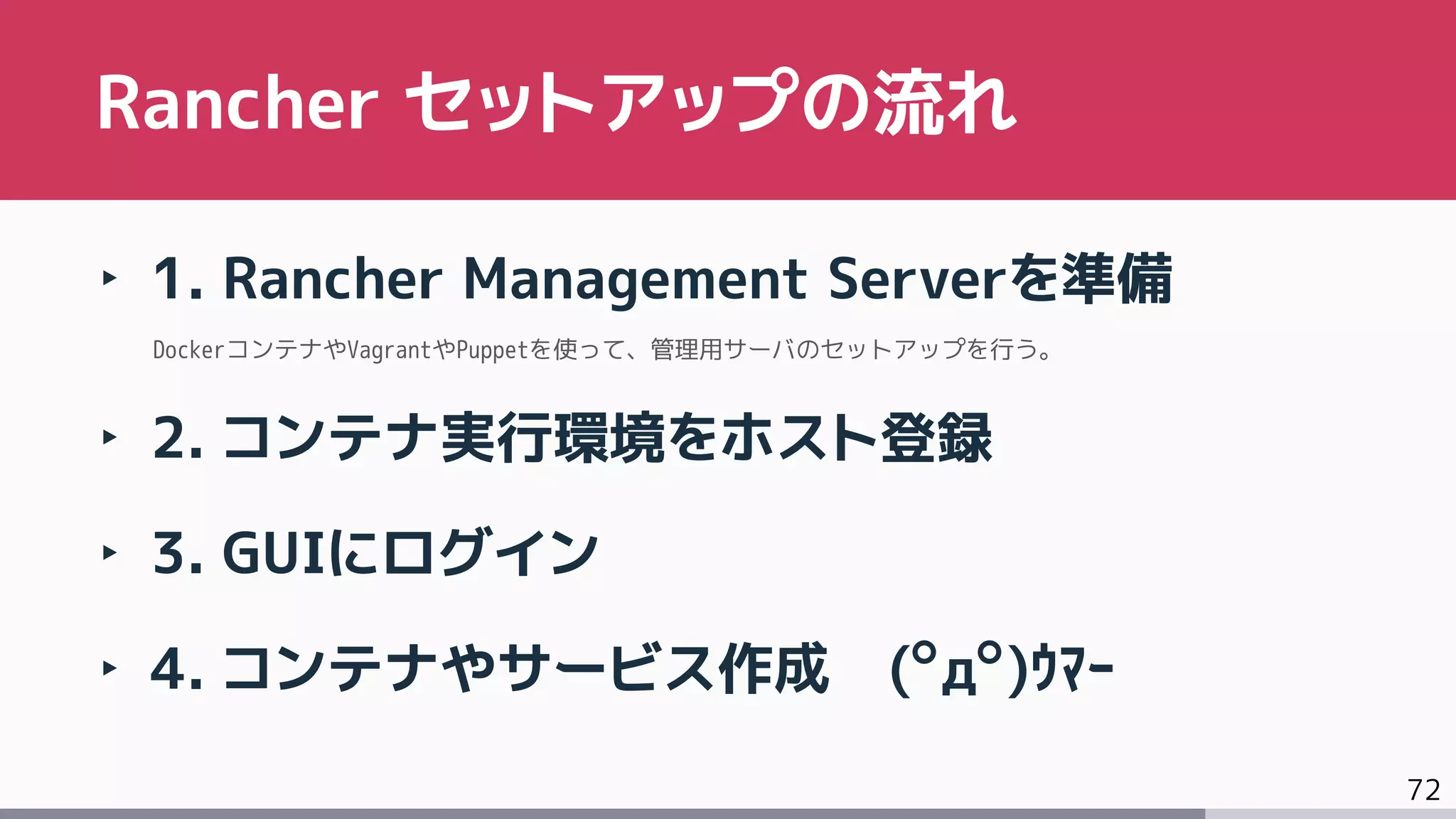 72
‣ 1. Rancher Management Serverを準備
DockerコンテナやVagrantやPuppetを使って、管理用サーバのセットアップを行う。
‣ 2. コンテナ実行環境をホスト登録
‣ 3. GUIにログイン
‣ 4. コンテナやサービス作成 (ﾟдﾟ)ｳﾏｰ
Rancher セットアップの流れ
 