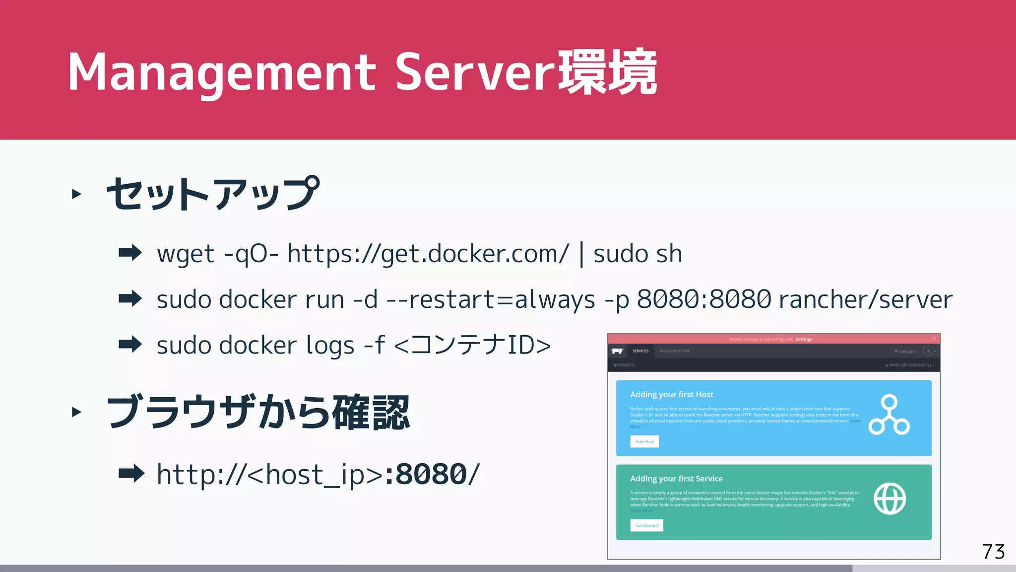 73
‣ セットアップ
wget -qO- https://get.docker.com/ | sudo sh
sudo docker run -d --restart=always -p 8080:8080 rancher/server
sudo docker logs -f <コンテナID>
‣ ブラウザから確認
http://<host_ip>:8080/
Management Server環境
 
