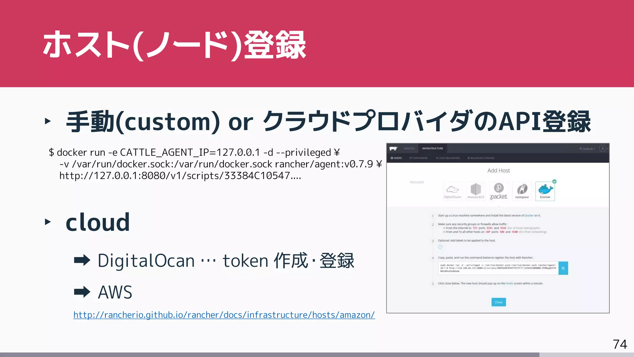 74
‣ 手動(custom) or クラウドプロバイダのAPI登録
‣ cloud
DigitalOcan … token 作成・登録
AWS
http://rancherio.github.io/rancher/docs/infrastructure/hosts/amazon/
ホスト(ノード)登録
$ docker run -e CATTLE_AGENT_IP=127.0.0.1 -d --privileged ¥
-v /var/run/docker.sock:/var/run/docker.sock rancher/agent:v0.7.9 ¥
http://127.0.0.1:8080/v1/scripts/33384C10547....
 
