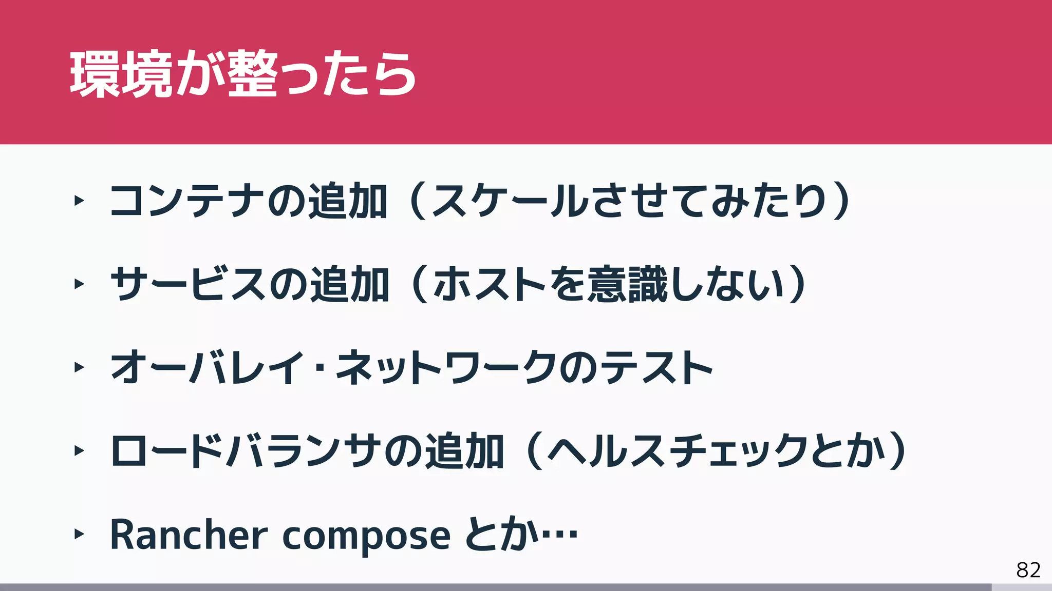 82
‣ コンテナの追加（スケールさせてみたり）
‣ サービスの追加（ホストを意識しない）
‣ オーバレイ・ネットワークのテスト
‣ ロードバランサの追加（ヘルスチェックとか）
‣ Rancher compose とか…
環境が整ったら
 