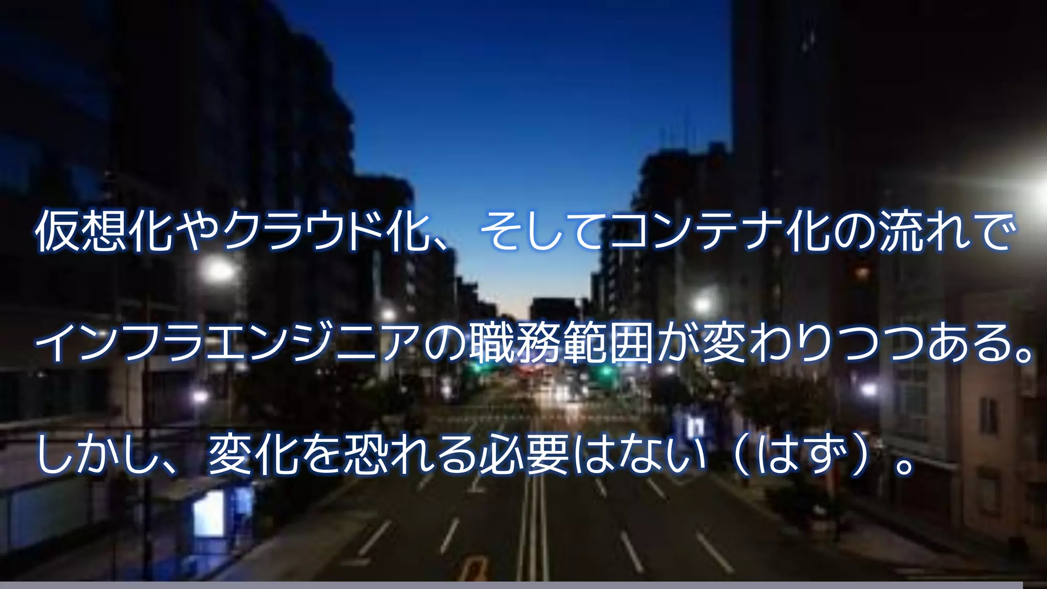 仮想化やクラウド化、そしてコンテナ化の流れで
インフラエンジニアの職務範囲が変わりつつある。
しかし、変化を恐れる必要はない（はず）。
 