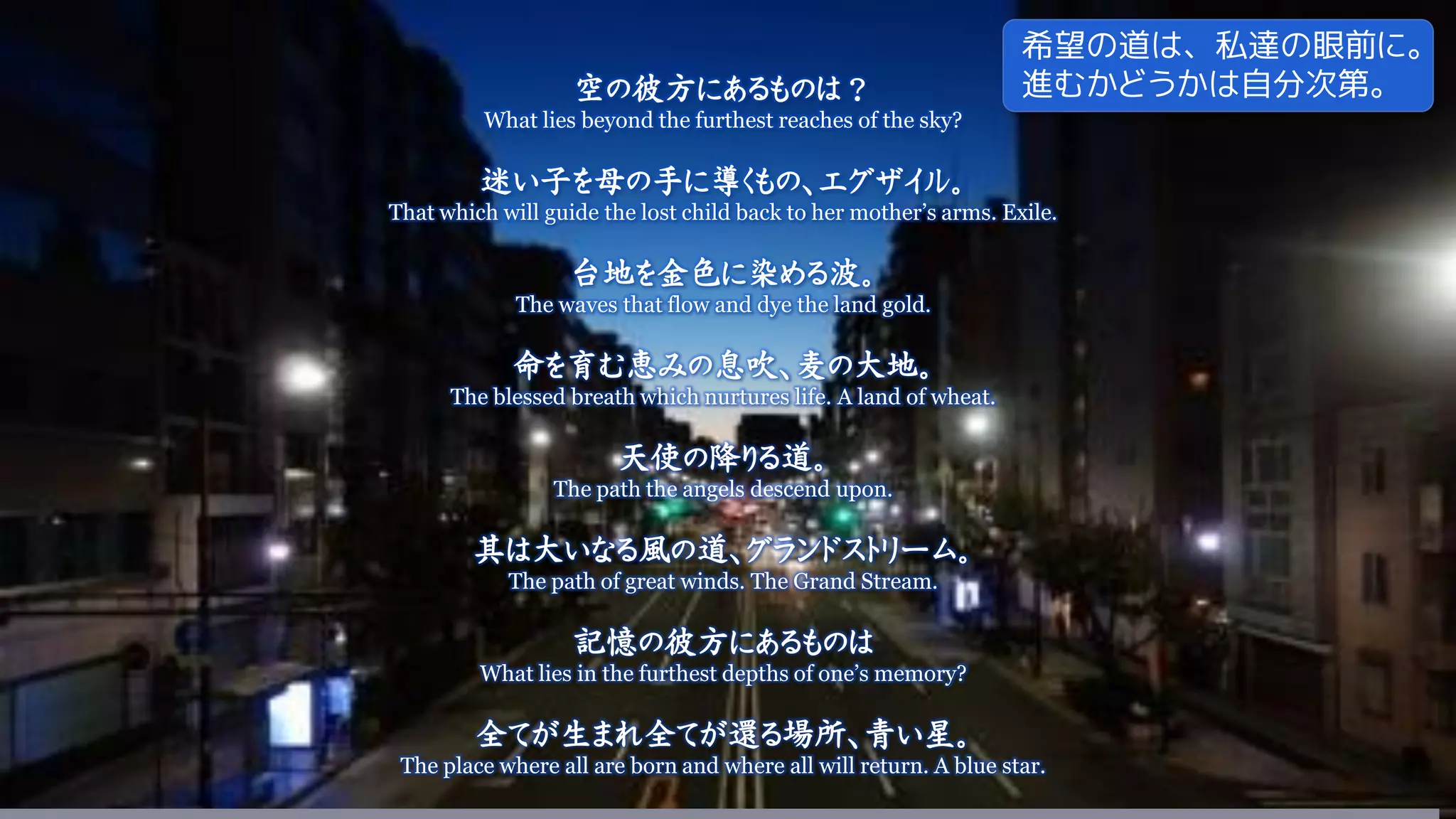 空の彼方にあるものは？
What lies beyond the furthest reaches of the sky?
迷い子を母の手に導くもの、エグザイル。
That which will guide the lost child back to her mother’s arms. Exile.
台地を金色に染める波。
The waves that flow and dye the land gold.
命を育む恵みの息吹、麦の大地。
The blessed breath which nurtures life. A land of wheat.
天使の降りる道。
The path the angels descend upon.
其は大いなる風の道、グランドストリーム。
The path of great winds. The Grand Stream.
記憶の彼方にあるものは
What lies in the furthest depths of one’s memory?
全てが生まれ全てが還る場所、青い星。
The place where all are born and where all will return. A blue star.
希望の道は、私達の眼前に。
進むかどうかは自分次第。
 