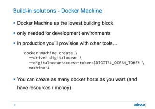 Build-in solutions - Docker Machine
► Docker Machine as the lowest building block
► only needed for development environments
► in production you’ll provision with other tools…
docker-machine create  
  --driver digitalocean  
  --digitalocean-access-token=$DIGITAL_OCEAN_TOKEN  
  machine-1 
► You can create as many docker hosts as you want (and
have resources / money)
12
 
