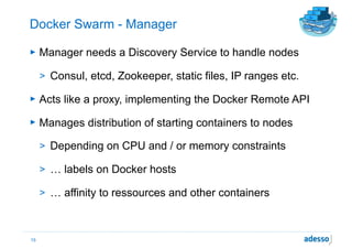 Docker Swarm - Manager
► Manager needs a Discovery Service to handle nodes
> Consul, etcd, Zookeeper, static files, IP ranges etc.
► Acts like a proxy, implementing the Docker Remote API
► Manages distribution of starting containers to nodes
> Depending on CPU and / or memory constraints
> … labels on Docker hosts
> … affinity to ressources and other containers
15
 
