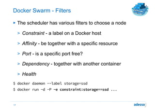 Docker Swarm - Filters
► The scheduler has various filters to choose a node
> Constraint - a label on a Docker host
> Affinity - be together with a specific resource
> Port - is a specific port free?
> Dependency - together with another container
> Health
$ docker daemon --label storage=ssd
$ docker run -d -P -e constraint:storage==ssd ...
17
 