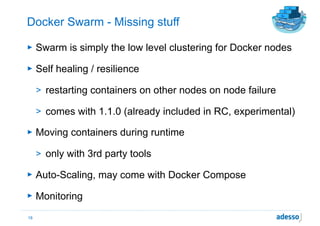 Docker Swarm - Missing stuff
► Swarm is simply the low level clustering for Docker nodes
► Self healing / resilience
> restarting containers on other nodes on node failure
> comes with 1.1.0 (already included in RC, experimental)
► Moving containers during runtime
> only with 3rd party tools
► Auto-Scaling, may come with Docker Compose
► Monitoring
18
 