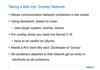 Taking a little trip: Overlay Network
► Allows communication between containers in the cluster
► Using libnetwork, based on vxlan
> uses plugin system: overlay, weave
► For overlay driver you need min Kernel 3.16
> have to be careful on Ubuntu
► Needs a K/V store like etcd, Zookeeper or Consul
► All containers attached to that network get an entry in 
/etc/hosts on all containers
19
 