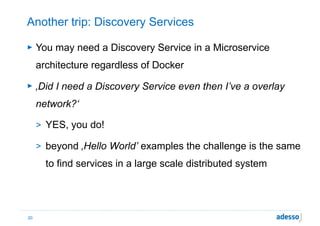 Another trip: Discovery Services
► You may need a Discovery Service in a Microservice
architecture regardless of Docker
► ‚Did I need a Discovery Service even then I’ve a overlay
network?‘
> YES, you do!
> beyond ‚Hello World’ examples the challenge is the same
to find services in a large scale distributed system
20
 