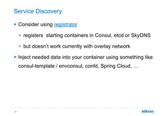 Service Discovery
► Consider using registrator
> registers starting containers in Consul, etcd or SkyDNS
> but doesn’t work currently with overlay network
► Inject needed data into your container using something like
consul-template / envconsul, confd, Spring Cloud, …
21
 