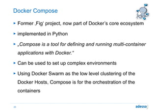 Docker Compose
► Former ‚Fig‘ project, now part of Docker’s core ecosystem
► implemented in Python
► „Compose is a tool for defining and running multi-container
applications with Docker.“
► Can be used to set up complex environments
► Using Docker Swarm as the low level clustering of the
Docker Hosts, Compose is for the orchestration of the
containers
23
 