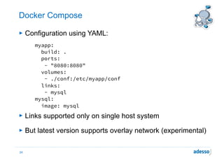 Docker Compose
► Configuration using YAML:
myapp:
build: .
ports:
- "8080:8080"
volumes:
- ./conf:/etc/myapp/conf
links:
- mysql
mysql:
image: mysql
► Links supported only on single host system
► But latest version supports overlay network (experimental)
24
 