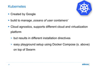 Kubernetes
► Created by Google
► build to manage ‚oceans of user containers‘
► Cloud agnostics, supports different cloud and virtualization
platform
> but results in different installation directives
> easy playground setup using Docker Compose (s. above)
on top of Swarm
27
 