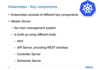 Kubernetes - Key components
► Kubernetes consists of different key components
► Master Server
> the main management system
> is build up using different tools
– etcd
– API Server, providing REST interface
– Controller Server
– Scheduler Server
28
 