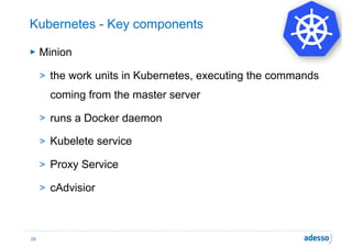 Kubernetes - Key components
► Minion
> the work units in Kubernetes, executing the commands
coming from the master server
> runs a Docker daemon
> Kubelete service
> Proxy Service
> cAdvisior
29
 