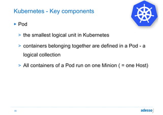 Kubernetes - Key components
► Pod
> the smallest logical unit in Kubernetes
> containers belonging together are defined in a Pod - a
logical collection
> All containers of a Pod run on one Minion ( = one Host)
30
 