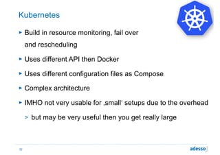 Kubernetes
► Build in resource monitoring, fail over  
and rescheduling
► Uses different API then Docker
► Uses different configuration files as Compose
► Complex architecture
► IMHO not very usable for ‚small‘ setups due to the overhead
> but may be very useful then you get really large
32
 