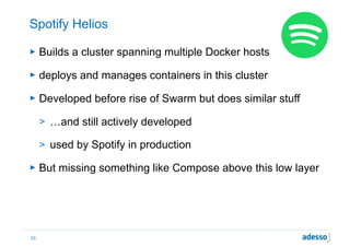 Spotify Helios
► Builds a cluster spanning multiple Docker hosts
► deploys and manages containers in this cluster
► Developed before rise of Swarm but does similar stuff
> …and still actively developed
> used by Spotify in production
► But missing something like Compose above this low layer
33
 