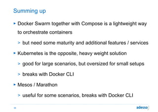 Summing up
► Docker Swarm together with Compose is a lightweight way
to orchestrate containers
> but need some maturity and additional features / services
► Kubernetes is the opposite, heavy weight solution
> good for large scenarios, but oversized for small setups
> breaks with Docker CLI
► Mesos / Marathon
> useful for some scenarios, breaks with Docker CLI
36
 