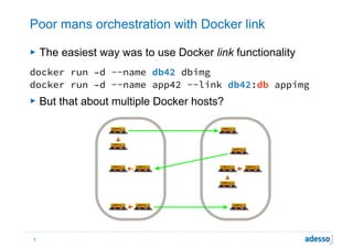 Poor mans orchestration with Docker link
► The easiest way was to use Docker link functionality
docker run –d --name db42 dbimg
docker run –d --name app42 --link db42:db appimg
► But that about multiple Docker hosts?
7
www.flickr.com/photos/matijagrguric/4437187539/
www.flickr.com/photos/matijagrguric/4437187539/
www.flickr.com/photos/matijagrguric/4437187539/
www.flickr.com/photos/matijagrguric/4437187539/ www.flickr.com/photos/matijagrguric/4437187539/
www.flickr.com/photos/matijagrguric/4437187539/ www.flickr.com/photos/matijagrguric/4437187539/
www.flickr.com/photos/matijagrguric/4437187539/
www.flickr.com/photos/matijagrguric/4437187539/
www.flickr.com/photos/matijagrguric/4437187539/ www.flickr.com/photos/matijagrguric/4437187539/
www.flickr.com/photos/matijagrguric/4437187539/
 