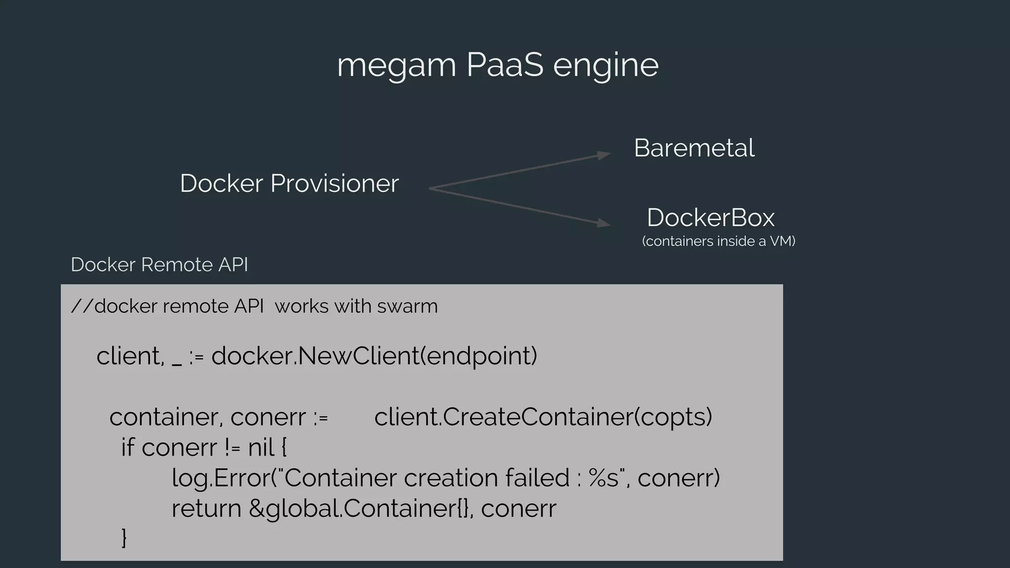 megam PaaS engine
Docker Provisioner
Baremetal
DockerBox
(containers inside a VM)
//docker remote API works with swarm
client, _ := docker.NewClient(endpoint)
container, conerr := client.CreateContainer(copts)
if conerr != nil {
log.Error("Container creation failed : %s", conerr)
return &global.Container{}, conerr
}
Docker Remote API
 