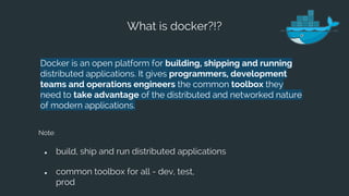 What is docker?!?
Docker is an open platform for building, shipping and running
distributed applications. It gives programmers, development
teams and operations engineers the common toolbox they
need to take advantage of the distributed and networked nature
of modern applications.
Note:
● build, ship and run distributed applications
● common toolbox for all - dev, test,
prod
 
