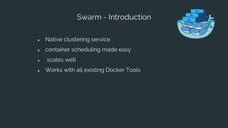 Swarm - Introduction
● Native clustering service
● container scheduling made easy
● scales well
● Works with all existing Docker Tools
 