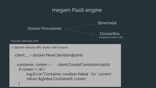megam PaaS engine
Docker Provisioner
Baremetal
DockerBox
(containers inside a VM)
//docker remote API works with swarm
client, _ := docker.NewClient(endpoint)
container, conerr := client.CreateContainer(copts)
if conerr != nil {
log.Error("Container creation failed : %s", conerr)
return &global.Container{}, conerr
}
Docker Remote API
 