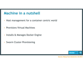 Machine in a nutshell
• Host management for a container centric world
• Provisions Virtual Machines
• Installs & Manages Docker Engine
• Swarm Cluster Provisioning
Source: Recap from DockerCon US 2015
 