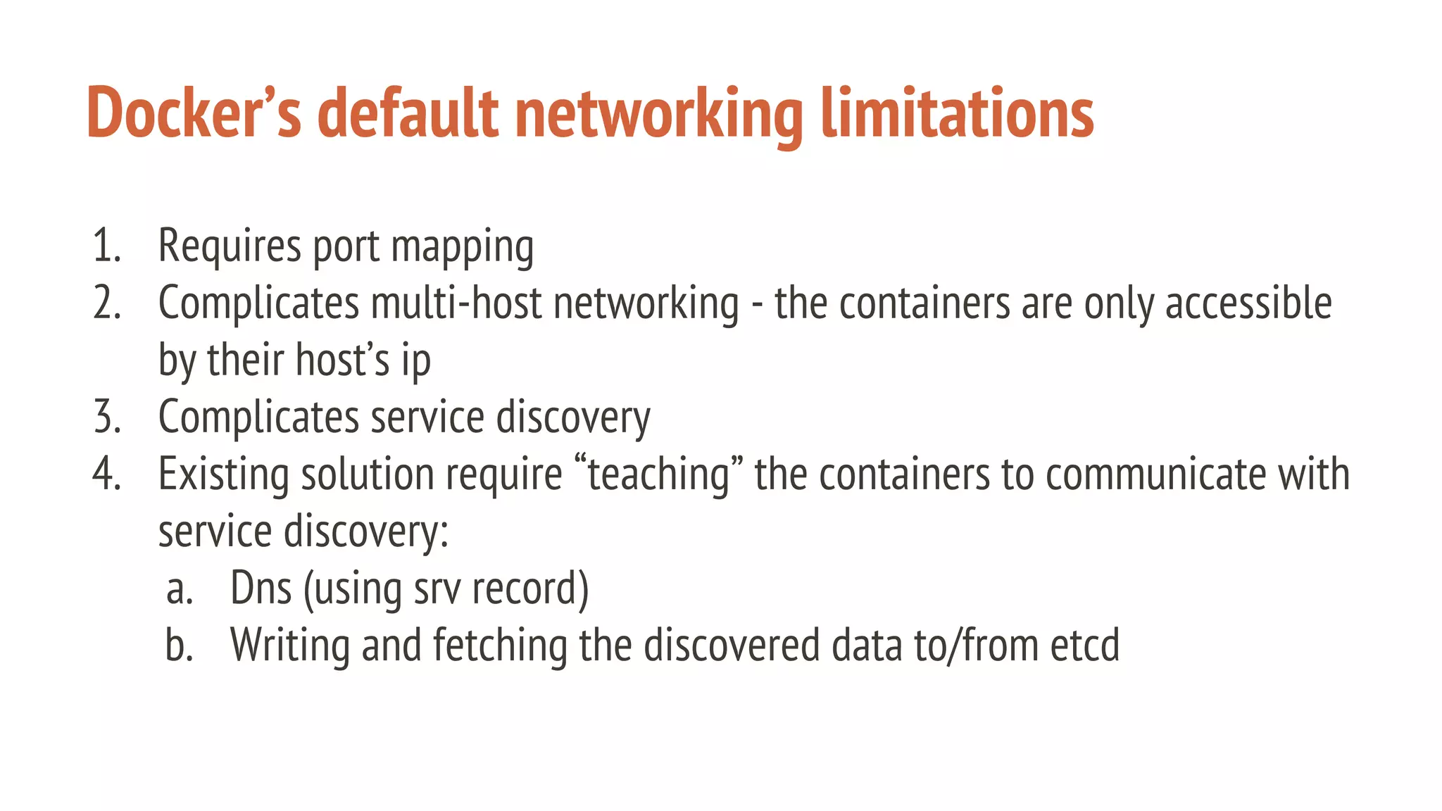 Docker’s default networking limitations
1. Requires port mapping
2. Complicates multi-host networking - the containers are only accessible
by their host’s ip
3. Complicates service discovery
4. Existing solution require “teaching” the containers to communicate with
service discovery:
a. Dns (using srv record)
b. Writing and fetching the discovered data to/from etcd
 
