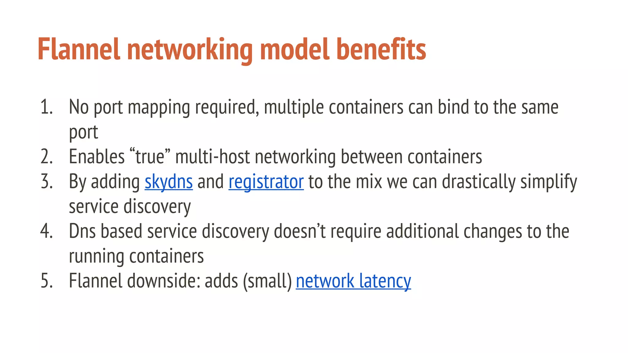 Flannel networking model benefits
1. No port mapping required, multiple containers can bind to the same
port
2. Enables “true” multi-host networking between containers
3. By adding skydns and registrator to the mix we can drastically simplify
service discovery
4. Dns based service discovery doesn’t require additional changes to the
running containers
5. Flannel downside: adds (small) network latency
 