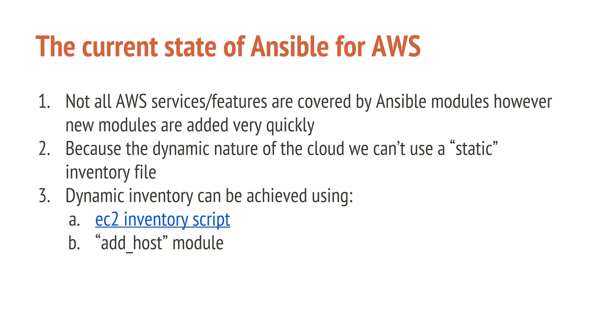 The current state of Ansible for AWS
1. Not all AWS services/features are covered by Ansible modules however
new modules are added very quickly
2. Because the dynamic nature of the cloud we can’t use a “static”
inventory file
3. Dynamic inventory can be achieved using:
a. ec2 inventory script
b. “add_host” module
 