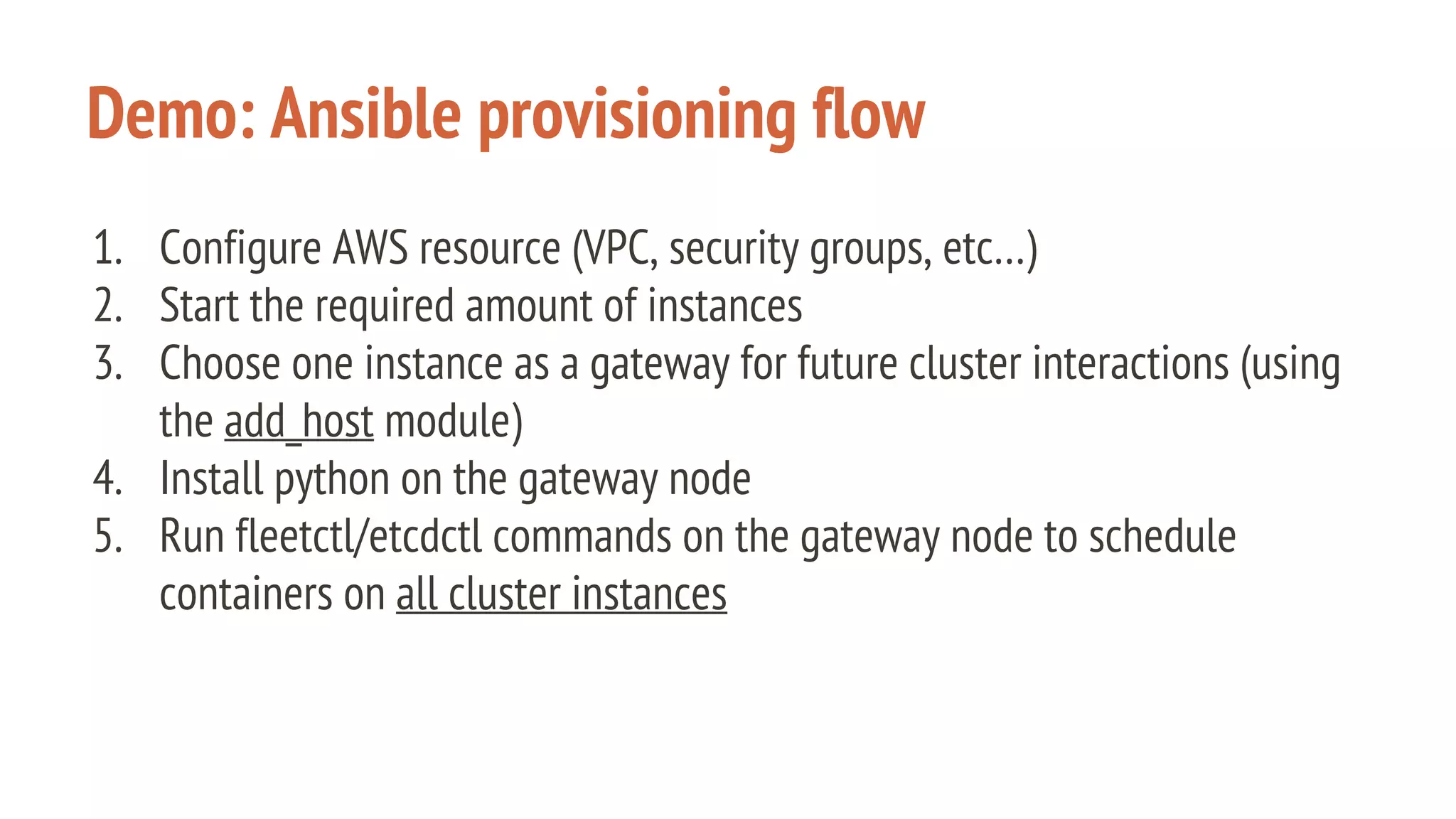 Demo: Ansible provisioning flow
1. Configure AWS resource (VPC, security groups, etc…)
2. Start the required amount of instances
3. Choose one instance as a gateway for future cluster interactions (using
the add_host module)
4. Install python on the gateway node
5. Run fleetctl/etcdctl commands on the gateway node to schedule
containers on all cluster instances
 