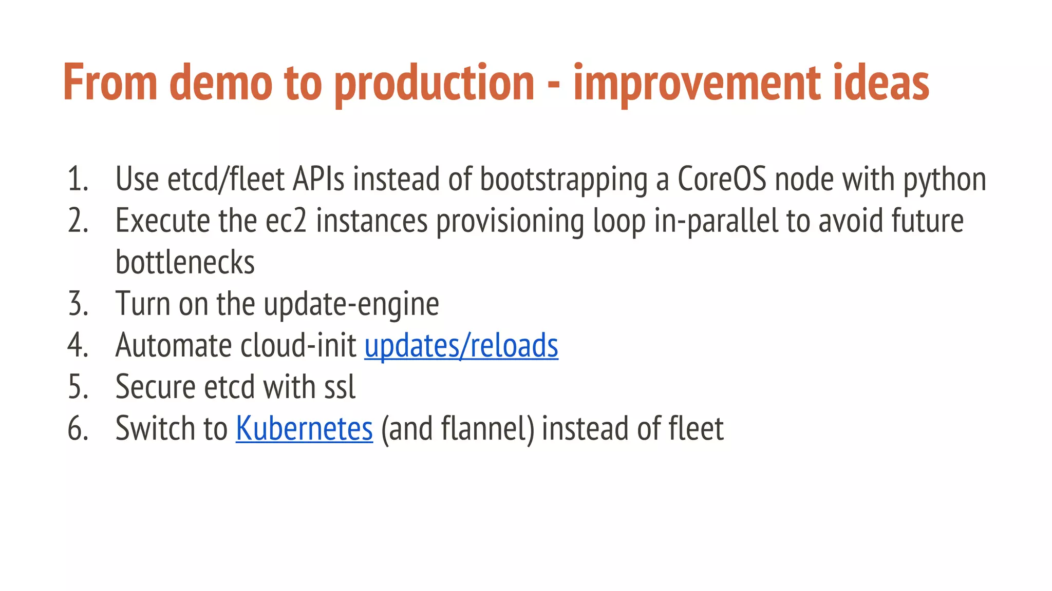 From demo to production - improvement ideas
1. Use etcd/fleet APIs instead of bootstrapping a CoreOS node with python
2. Execute the ec2 instances provisioning loop in-parallel to avoid future
bottlenecks
3. Turn on the update-engine
4. Automate cloud-init updates/reloads
5. Secure etcd with ssl
6. Switch to Kubernetes (and flannel) instead of fleet
 