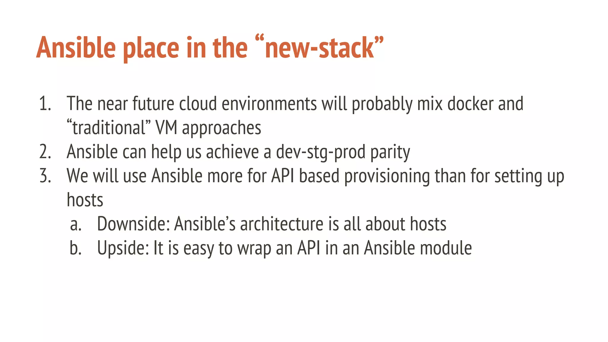 Ansible place in the “new-stack”
1. The near future cloud environments will probably mix docker and
“traditional” VM approaches
2. Ansible can help us achieve a dev-stg-prod parity
3. We will use Ansible more for API based provisioning than for setting up
hosts
a. Downside: Ansible’s architecture is all about hosts
b. Upside: It is easy to wrap an API in an Ansible module
 
